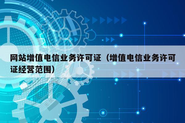 网站增值电信业务许可证（增值电信业务许可证经营范围）