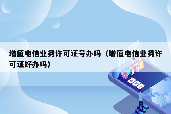 增值电信业务许可证号办吗（增值电信业务许可证好办吗）