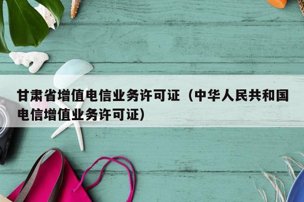 甘肃省增值电信业务许可证（中华人民共和国电信增值业务许可证）