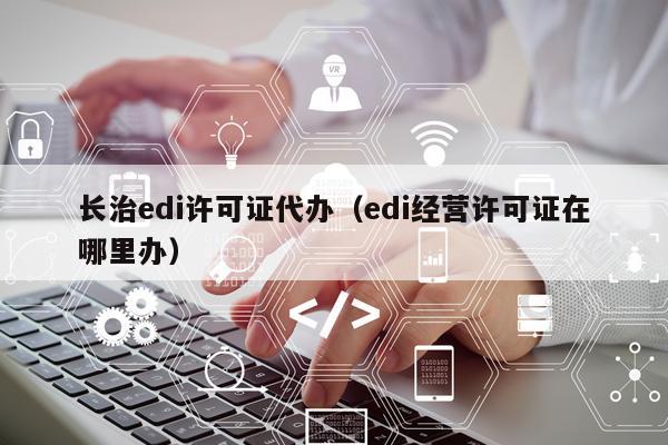 长治edi许可证代办（edi经营许可证在哪里办）