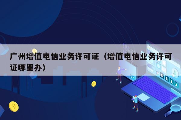 广州增值电信业务许可证（增值电信业务许可证哪里办）