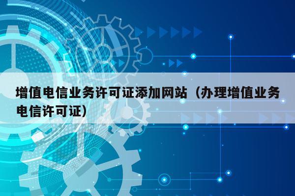 增值电信业务许可证添加网站（办理增值业务电信许可证）