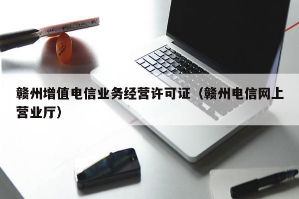 赣州增值电信业务经营许可证（赣州电信网上营业厅）