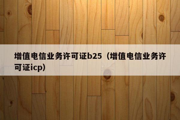 增值电信业务许可证b25（增值电信业务许可证icp）