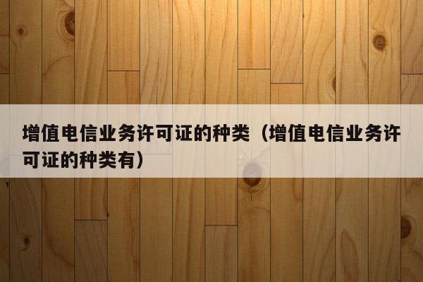 增值电信业务许可证的种类（增值电信业务许可证的种类有）