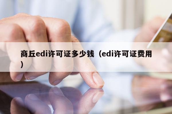 商丘edi许可证多少钱（edi许可证费用）
