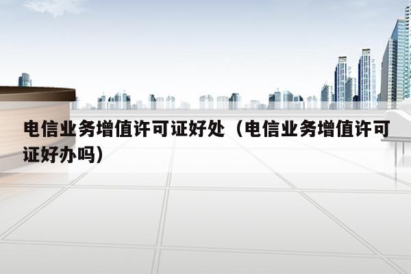 电信业务增值许可证好处（电信业务增值许可证好办吗）