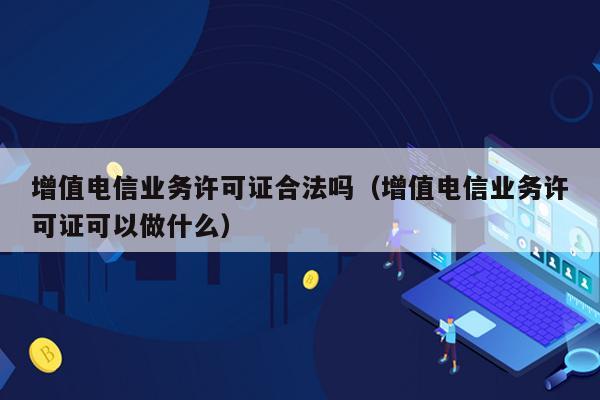 增值电信业务许可证合法吗（增值电信业务许可证可以做什么）