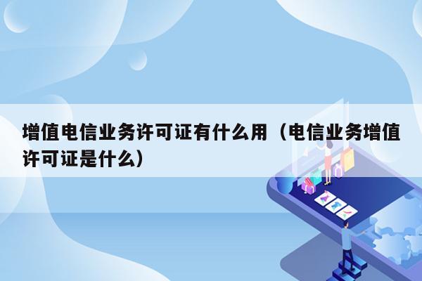 增值电信业务许可证有什么用（电信业务增值许可证是什么）