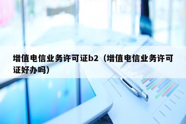 增值电信业务许可证b2（增值电信业务许可证好办吗）