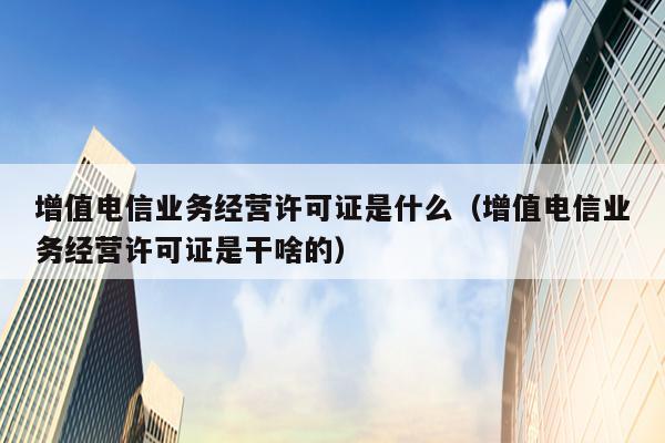 增值电信业务经营许可证是什么（增值电信业务经营许可证是干啥的）
