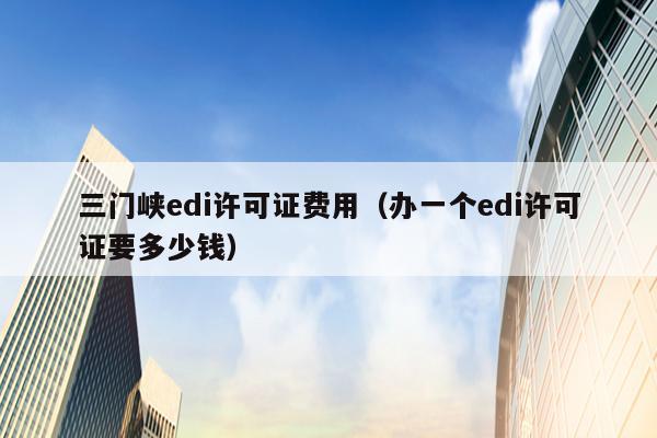 三门峡edi许可证费用（办一个edi许可证要多少钱）