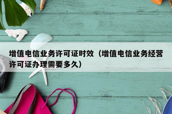增值电信业务许可证时效（增值电信业务经营许可证办理需要多久）