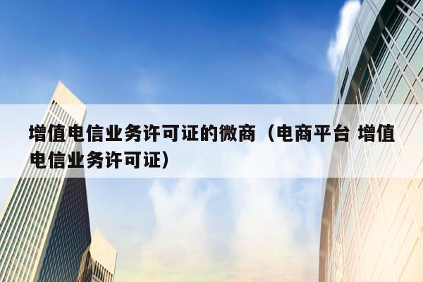 增值电信业务许可证的微商（电商平台 增值电信业务许可证）