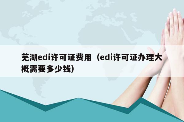 芜湖edi许可证费用（edi许可证办理大概需要多少钱）