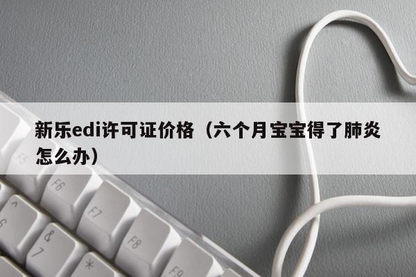 新乐edi许可证价格（六个月宝宝得了肺炎怎么办）