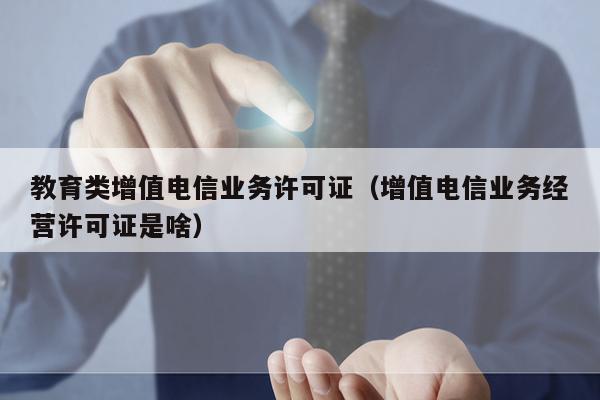 教育类增值电信业务许可证（增值电信业务经营许可证是啥）
