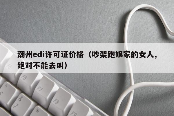 潮州edi许可证价格（吵架跑娘家的女人,绝对不能去叫）