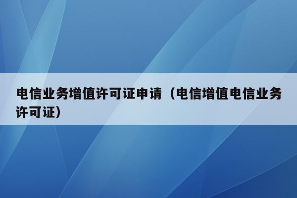 电信业务增值许可证申请（电信增值电信业务许可证）