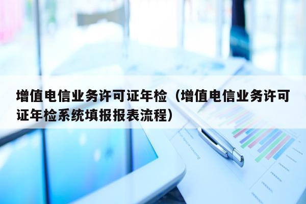 增值电信业务许可证年检（增值电信业务许可证年检系统填报报表流程）