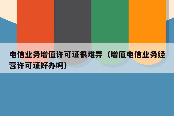 电信业务增值许可证很难弄（增值电信业务经营许可证好办吗）