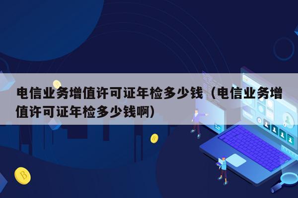 电信业务增值许可证年检多少钱（电信业务增值许可证年检多少钱啊）