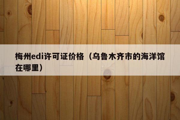 梅州edi许可证价格（乌鲁木齐市的海洋馆在哪里）