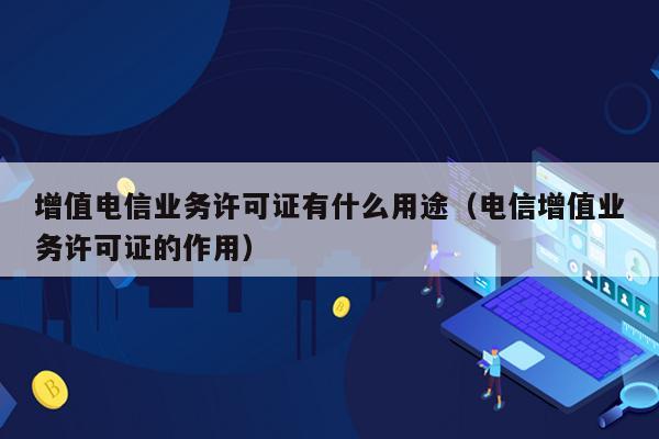 增值电信业务许可证有什么用途（电信增值业务许可证的作用）
