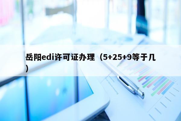 岳阳edi许可证办理（5+25+9等于几）