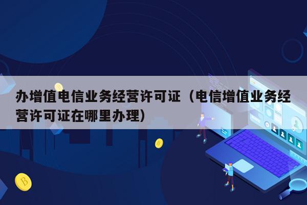 办增值电信业务经营许可证（电信增值业务经营许可证在哪里办理）