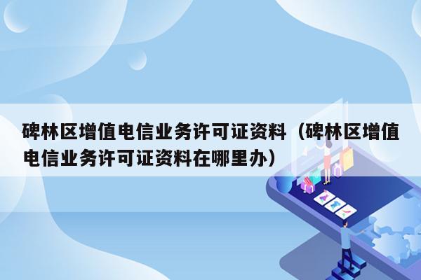 碑林区增值电信业务许可证资料（碑林区增值电信业务许可证资料在哪里办）