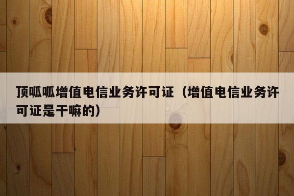 顶呱呱增值电信业务许可证（增值电信业务许可证是干嘛的）