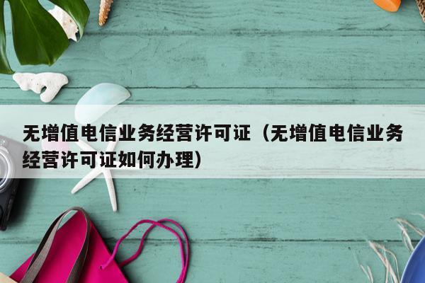 无增值电信业务经营许可证（无增值电信业务经营许可证如何办理）