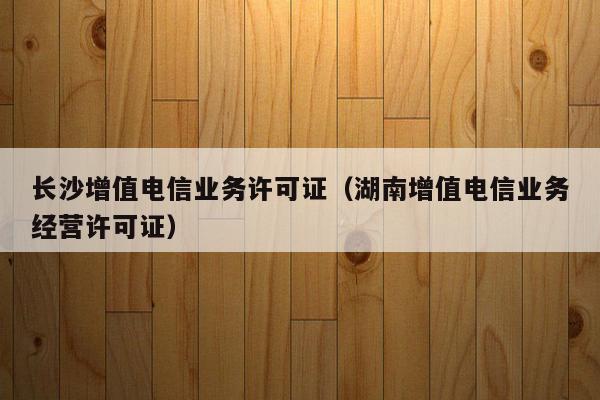 长沙增值电信业务许可证（湖南增值电信业务经营许可证）