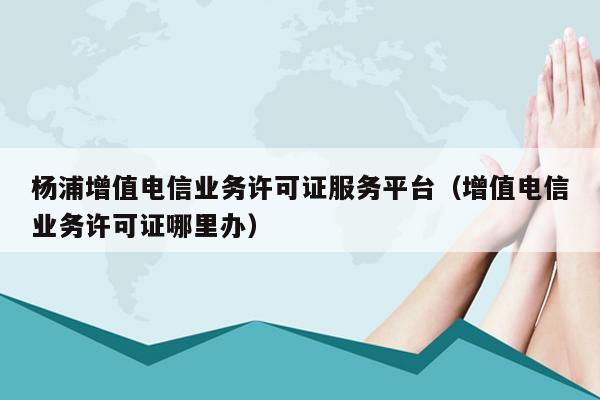 杨浦增值电信业务许可证服务平台（增值电信业务许可证哪里办）