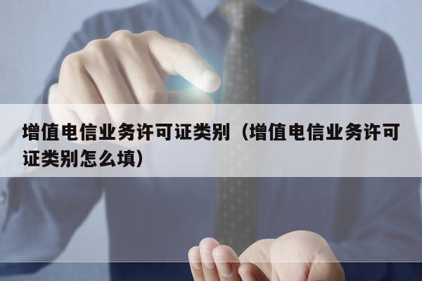 增值电信业务许可证类别（增值电信业务许可证类别怎么填）