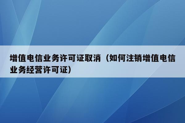 增值电信业务许可证取消（如何注销增值电信业务经营许可证）