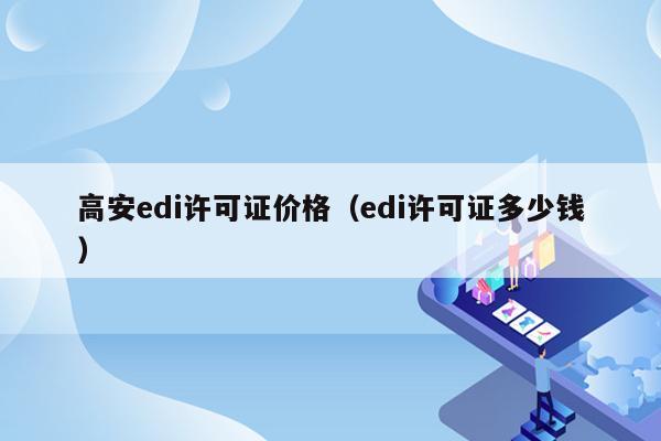 高安edi许可证价格（edi许可证多少钱）