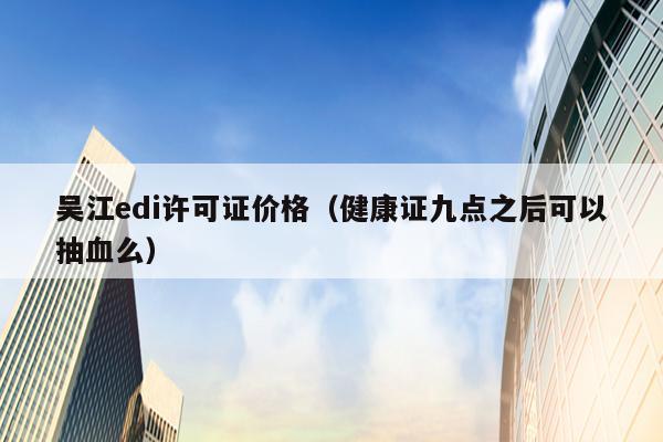 吴江edi许可证价格（健康证九点之后可以抽血么）