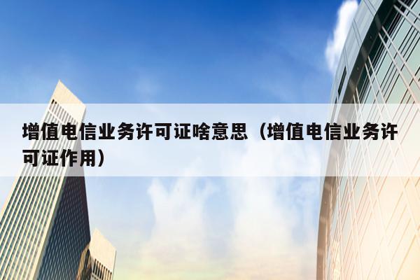 增值电信业务许可证啥意思（增值电信业务许可证作用）