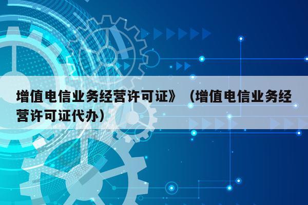 增值电信业务经营许可证》（增值电信业务经营许可证代办）