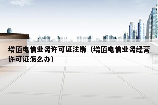 增值电信业务许可证注销（增值电信业务经营许可证怎么办）