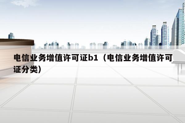 电信业务增值许可证b1（电信业务增值许可证分类）