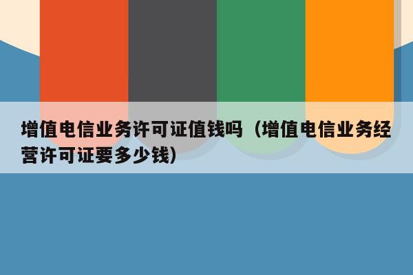 增值电信业务许可证值钱吗（增值电信业务经营许可证要多少钱）