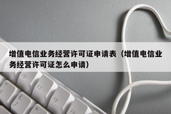 增值电信业务经营许可证申请表（增值电信业务经营许可证怎么申请）