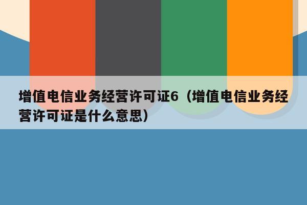 增值电信业务经营许可证6（增值电信业务经营许可证是什么意思）