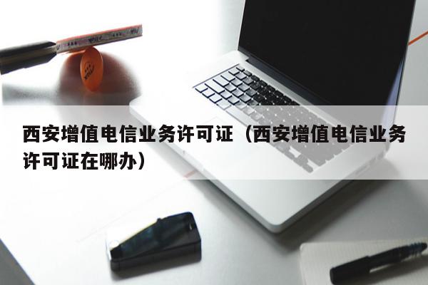 西安增值电信业务许可证（西安增值电信业务许可证在哪办）
