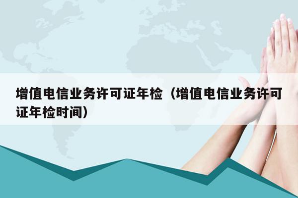 增值电信业务许可证年检（增值电信业务许可证年检时间）