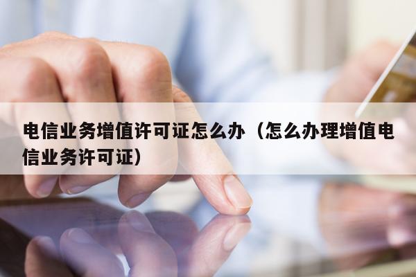 电信业务增值许可证怎么办（怎么办理增值电信业务许可证）