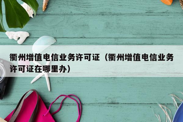衢州增值电信业务许可证（衢州增值电信业务许可证在哪里办）